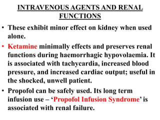 INTRAVENOUS AGENTS AND RENAL
FUNCTIONS
• These exhibit minor effect on kidney when used
alone.
• Ketamine minimally effects and preserves renal
functions during haemorrhagic hypovolaemia. It
is associated with tachycardia, increased blood
pressure, and increased cardiac output; useful in
the shocked, unwell patient.
• Propofol can be safely used. Its long term
infusion use – ‘Propofol Infusion Syndrome’ is
associated with renal failure.
 