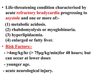 • Life-threatening condition characterised by
acute refractory bradycardia progressing to
asystole and one or more of:-
(1) metabolic acidosis.
(2) rhabdomyolysis or myoglobinuria.
(3) hyperlipidaemia.
(4) enlarged or fatty liver.
• Risk Factors:-
- >4mg/kg/hr (> 75µg/kg/min)for 48 hours; but
can occur at lower doses
- younger age.
- acute neurological injury.
 