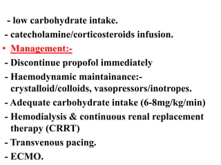 - low carbohydrate intake.
- catecholamine/corticosteroids infusion.
• Management:-
- Discontinue propofol immediately
- Haemodynamic maintainance:-
crystalloid/colloids, vasopressors/inotropes.
- Adequate carbohydrate intake (6-8mg/kg/min)
- Hemodialysis & continuous renal replacement
therapy (CRRT)
- Transvenous pacing.
- ECMO.
 