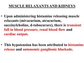 MUSCLE RELAXANTS AND KIDNEYS
• Upon administering histamine releasing muscle
relaxants (mivacurium, atracurium,
succinylcholine, d-tubocurare), there is transient
fall in blood pressure, renal blood flow and
cardiac output.
• This hypotension has been attributed to histamine
release and autonomic ganglionic blockade.
 