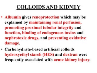 COLLOIDS AND KIDNEY
• Albumin gives renoprotection which may be
explained by maintaining renal perfusion,
promoting proximal tubular integrity and
function, binding of endogenous toxins and
nephrotoxic drugs, and preventing oxidative
damage.
• Carbohydrate-based artificial colloids
hydroxyethyl starch (HES) and dextran were
frequently associated with acute kidney injury.
 