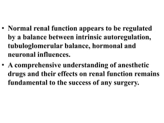 • Normal renal function appears to be regulated
by a balance between intrinsic autoregulation,
tubuloglomerular balance, hormonal and
neuronal influences.
• A comprehensive understanding of anesthetic
drugs and their effects on renal function remains
fundamental to the success of any surgery.
 