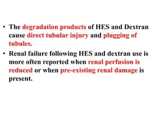 • The degradation products of HES and Dextran
cause direct tubular injury and plugging of
tubules.
• Renal failure following HES and dextran use is
more often reported when renal perfusion is
reduced or when pre-existing renal damage is
present.
 