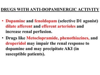 DRUGS WITH ANTI-DOPAMINERGIC ACTIVITY
• Dopamine and fenoldopam (selective D1 agonist)
dilate afferent and efferent arterioles and
increase renal perfusion.
• Drugs like Metoclopramide, phenothiazines, and
droperidol may impair the renal response to
dopamine and may precipitate AKI (in
susceptible patients).
 
