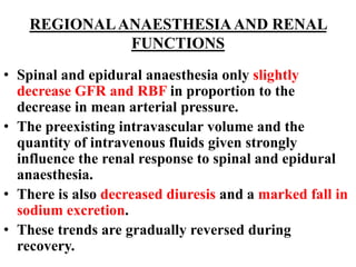 REGIONALANAESTHESIAAND RENAL
FUNCTIONS
• Spinal and epidural anaesthesia only slightly
decrease GFR and RBF in proportion to the
decrease in mean arterial pressure.
• The preexisting intravascular volume and the
quantity of intravenous fluids given strongly
influence the renal response to spinal and epidural
anaesthesia.
• There is also decreased diuresis and a marked fall in
sodium excretion.
• These trends are gradually reversed during
recovery.
 