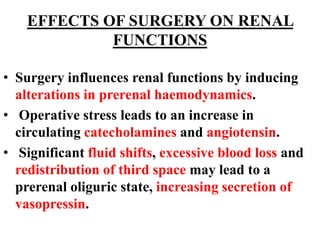 EFFECTS OF SURGERY ON RENAL
FUNCTIONS
• Surgery influences renal functions by inducing
alterations in prerenal haemodynamics.
• Operative stress leads to an increase in
circulating catecholamines and angiotensin.
• Significant fluid shifts, excessive blood loss and
redistribution of third space may lead to a
prerenal oliguric state, increasing secretion of
vasopressin.
 