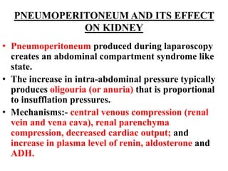 PNEUMOPERITONEUM AND ITS EFFECT
ON KIDNEY
• Pneumoperitoneum produced during laparoscopy
creates an abdominal compartment syndrome like
state.
• The increase in intra-abdominal pressure typically
produces oligouria (or anuria) that is proportional
to insufflation pressures.
• Mechanisms:- central venous compression (renal
vein and vena cava), renal parenchyma
compression, decreased cardiac output; and
increase in plasma level of renin, aldosterone and
ADH.
 