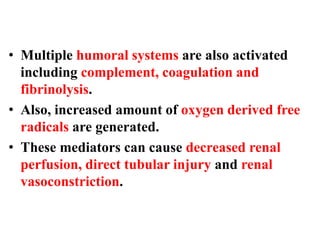 • Multiple humoral systems are also activated
including complement, coagulation and
fibrinolysis.
• Also, increased amount of oxygen derived free
radicals are generated.
• These mediators can cause decreased renal
perfusion, direct tubular injury and renal
vasoconstriction.
 