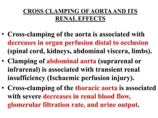 CROSS CLAMPING OF AORTAAND ITS
RENAL EFFECTS
• Cross-clamping of the aorta is associated with
decreases in organ perfusion distal to occlusion
(spinal cord, kidneys, abdominal viscera, limbs).
• Clamping of abdominal aorta (suprarenal or
infrarenal) is associated with transient renal
insufficiency (Ischaemic perfusion injury).
• Cross-clamping of the thoracic aorta is associated
with severe decreases in renal blood flow,
glomerular filtration rate, and urine output.
 