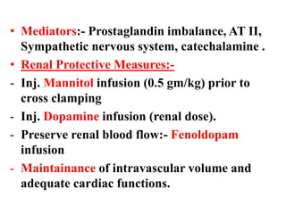 • Mediators:- Prostaglandin imbalance, AT II,
Sympathetic nervous system, catechalamine .
• Renal Protective Measures:-
- Inj. Mannitol infusion (0.5 gm/kg) prior to
cross clamping
- Inj. Dopamine infusion (renal dose).
- Preserve renal blood flow:- Fenoldopam
infusion
- Maintainance of intravascular volume and
adequate cardiac functions.
 
