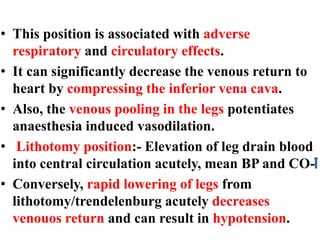 • This position is associated with adverse
respiratory and circulatory effects.
• It can significantly decrease the venous return to
heart by compressing the inferior vena cava.
• Also, the venous pooling in the legs potentiates
anaesthesia induced vasodilation.
• Lithotomy position:- Elevation of leg drain blood
into central circulation acutely, mean BP and CO-
• Conversely, rapid lowering of legs from
lithotomy/trendelenburg acutely decreases
venouos return and can result in hypotension.
 