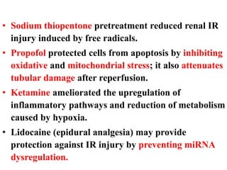 • Sodium thiopentone pretreatment reduced renal IR
injury induced by free radicals.
• Propofol protected cells from apoptosis by inhibiting
oxidative and mitochondrial stress; it also attenuates
tubular damage after reperfusion.
• Ketamine ameliorated the upregulation of
inflammatory pathways and reduction of metabolism
caused by hypoxia.
• Lidocaine (epidural analgesia) may provide
protection against IR injury by preventing miRNA
dysregulation.
 