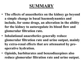 SUMMARY
• The effects of anaesthetics on the kidney go beyond
a simple change in basal haemodynamics and
include, for some drugs, an alteration in the ability
for the kidney to autoregulate its blood flow and
glomerular filtration rate.
• Inhalational anaesthetics generally reduce
glomerular filtration rate and urine output, mainly
by extra-renal effects that are attenuated by pre-
operative hydration.
• Opioids, barbiturates and benzodiazepines also
reduce glomerular filtration rate and urine output.
 