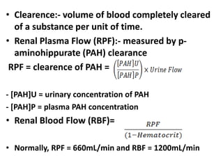 • Clearence:- volume of blood completely cleared
of a substance per unit of time.
• Renal Plasma Flow (RPF):- measured by p-
aminohippurate (PAH) clearance
RPF = clearence of PAH =
- [PAH]U = urinary concentration of PAH
- [PAH]P = plasma PAH concentration
• Renal Blood Flow (RBF)=
• Normally, RPF = 660mL/min and RBF = 1200mL/min
 