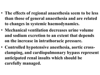 • The effects of regional anaesthesia seem to be less
than those of general anaesthesia and are related
to changes in systemic haemodynamics.
• Mechanical ventilation decreases urine volume
and sodium excretion to an extent that depends
on the increase in intrathoracic pressure.
• Controlled hypotensive anesthesia, aortic cross-
clamping, and cardiopulmonary bypass represent
anticipated renal insults which should be
carefully managed.
 