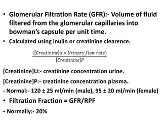 • Glomerular Filtration Rate (GFR):- Volume of fluid
filtered from the glomerular capillaries into
bowman’s capsule per unit time.
• Calculated using inulin or creatinine clearence.
[Creatinine]U:- creatinine concentration urine.
[Creatinine]P:- creatinine concentration plasma.
- Normal:- 120 ± 25 ml/min (male), 95 ± 20 ml/min (female)
• Filtration Fraction = GFR/RPF
- Normally:- 20%
 