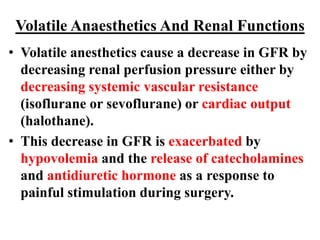 Volatile Anaesthetics And Renal Functions
• Volatile anesthetics cause a decrease in GFR by
decreasing renal perfusion pressure either by
decreasing systemic vascular resistance
(isoflurane or sevoflurane) or cardiac output
(halothane).
• This decrease in GFR is exacerbated by
hypovolemia and the release of catecholamines
and antidiuretic hormone as a response to
painful stimulation during surgery.
 