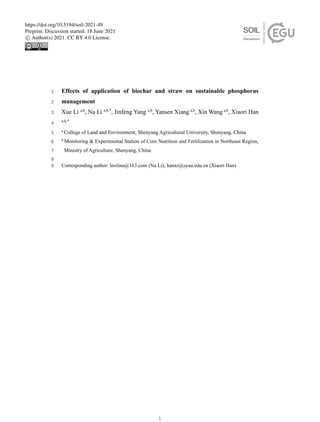 Effects of application of biochar and straw on sustainable phosphorus
1
management
2
Xue Li a,b
, Na Li a,b,*
, Jinfeng Yang a,b
, Yansen Xiang a,b
, Xin Wang a,b
, Xiaori Han
3
a,b,*
4
a
College of Land and Environment, Shenyang Agricultural University, Shenyang, China
5
b
Monitoring & Experimental Station of Corn Nutrition and Fertilization in Northeast Region,
6
Ministry of Agriculture, Shenyang, China
7
8
Corresponding author: lnxlina@163.com (Na Li); hanxr@syau.edu.cn (Xiaori Han)
9
1
https://doi.org/10.5194/soil-2021-49
Preprint. Discussion started: 18 June 2021
c

 Author(s) 2021. CC BY 4.0 License.
 
