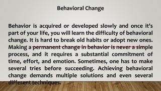 Behavioral Change
Behavior is acquired or developed slowly and once it’s
part of your life, you will learn the difficulty of behavioral
change. It is hard to break old habits or adopt new ones.
Making a permanent change in behavior is never a simple
process, and it requires a substantial commitment of
time, effort, and emotion. Sometimes, one has to make
several tries before succeeding. Achieving behavioral
change demands multiple solutions and even several
different techniques.
 