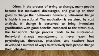Often, in the process of trying to change, many people
become less motivated, discouraged, and give up on their
goals to change their behaviors. Generally, behavioral change
is highly transactional. The motivation is sustained by cost
analysis. If change is perceived to bring immediate
gratification with good benefits compared to the status quo,
the behavioral change process tends to be sustainable.
Behavioral change management is never easy, but
psychologists, therapists, physicians, and teachers have
developed a number of ways to effectively help people change
their behaviors.
 
