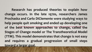 Research has produced theories to explain how
change occurs. In the late 1970s, researchers James
Prochaska and Carlo DiClemente were studying ways to
help people quit smoking and ended up developing one
of the best known approaches to change, called the
Stages of Change model or The Transtheoretical Model
(TTM). This model demonstrates that change is not easy
and requires a gradual progression of small steps
toward a larger goal.
 