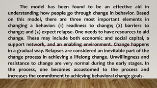 The model has been found to be an effective aid in
understanding how people go through change in behavior. Based
on this model, there are three most important elements in
changing a behavior: (1) readiness to change; (2) barriers to
change; and (3) expect relapse. One needs to have resources to aid
change. These may include both economic and social capital, a
support network, and an enabling environment. Change happens
in a gradual way. Relapses are considered an inevitable part of the
change process in achieving a lifelong change. Unwillingness and
resistance to change are very normal during the early stages. In
the process, one becomes accustomed to the process and
increases the commitment to achieving behavioral change goals.
 