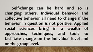 Self-change can be hard and so is
changing others. Individual behavior and
collective behavior all need to change if the
behavior in question is not positive. Applied
social sciences bring in a wealth of
approaches, techniques, and tools to
facilitate change on the individual level and
on the group level.
 
