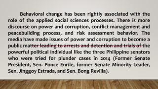 Behavioral change has been rightly associated with the
role of the applied social sciences processes. There is more
discourse on power and corruption, conflict management and
peacebuilding process, and risk assessment behavior. The
media have made issues of power and corruption to become a
public matter leading to arrests and detention and trials of the
powerful political individual like the three Philippine senators
who were tried for plunder cases in 2014 (Former Senate
President, Sen. Ponce Enrile, former Senate Minority Leader,
Sen. Jinggoy Estrada, and Sen. Bong Revilla).
 