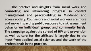 The practice and insights from social work and
counseling are influencing progress in conflict
management and peacebuilding in Mindanao and
across society. Counselors and social workers are more
and more impacting public response to risk assessment
behavior on individual, group, and community levels.
The campaign against the spread of HIV and prevention
as well as care for the afflicted is largely due to the
input from applied social sciences and the work of the
professionals in the practice.
 
