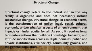 Structural Change
Structural change refers to the radical shift in the way
reality is organized and does not necessarily include
substantive change. Structural change, in economic terms,
is the transformation of policy, legal, social, cultural,
economic, and/or physical aspects of an environment that
impede or hinder equity for all. As such, it requires long-
term interventions that build on knowledge, behavior, and
attitude modification across multiple domains: public and
private institutions, civil society, community groups, and
the general population.
 