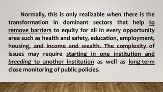 Normally, this is only realizable when there is the
transformation in dominant sectors that help to
remove barriers to equity for all in every opportunity
area such as health and safety, education, employment,
housing, and income and wealth. The complexity of
issues may require starting in one institution and
breeding to another institution as well as long-term
close monitoring of public policies.
 