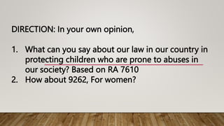 DIRECTION: In your own opinion,
1. What can you say about our law in our country in
protecting children who are prone to abuses in
our society? Based on RA 7610
2. How about 9262, For women?
 