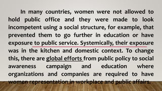 In many countries, women were not allowed to
hold public office and they were made to look
incompetent using a social structure, for example, that
prevented them to go further in education or have
exposure to public service. Systemically, their exposure
was in the kitchen and domestic context. To change
this, there are global efforts from public policy to social
awareness campaign and education where
organizations and companies are required to have
women representation in workplace and public affairs.
 