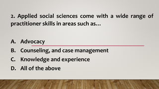 2. Applied social sciences come with a wide range of
practitioner skills in areas such as…
A. Advocacy
B. Counseling, and case management
C. Knowledge and experience
D. All of the above
 