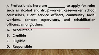 3. Professionals here are _________ to apply for roles
such as alcohol and drug worker, caseworker, school
counselors, client service officers, community social
workers, contact supervisors, and rehabilitation
officers, among others
A. Accountable
B. Credible
C. Eligible
D. Responsible
 