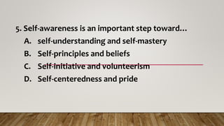 5. Self-awareness is an important step toward…
A. self-understanding and self-mastery
B. Self-principles and beliefs
C. Self-initiative and volunteerism
D. Self-centeredness and pride
 