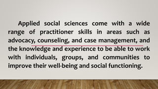 Applied social sciences come with a wide
range of practitioner skills in areas such as
advocacy, counseling, and case management, and
the knowledge and experience to be able to work
with individuals, groups, and communities to
improve their well-being and social functioning.
 