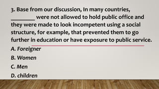 3. Base from our discussion, In many countries,
________ were not allowed to hold public office and
they were made to look incompetent using a social
structure, for example, that prevented them to go
further in education or have exposure to public service.
A. Foreigner
B. Women
C. Men
D. children
 