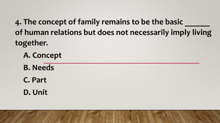 4. The concept of family remains to be the basic ______
of human relations but does not necessarily imply living
together.
A. Concept
B. Needs
C. Part
D. Unit
 