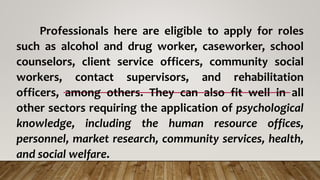 Professionals here are eligible to apply for roles
such as alcohol and drug worker, caseworker, school
counselors, client service officers, community social
workers, contact supervisors, and rehabilitation
officers, among others. They can also fit well in all
other sectors requiring the application of psychological
knowledge, including the human resource offices,
personnel, market research, community services, health,
and social welfare.
 