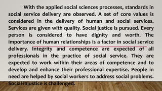 With the applied social sciences processes, standards in
social service delivery are observed. A set of core values is
considered in the delivery of human and social services.
Services are given with quality. Social justice is pursued. Every
person is considered to have dignity and worth. The
importance of human relationships is a factor in social service
delivery. Integrity and competence are expected of all
professionals in the practice of social service. They are
expected to work within their areas of competence and to
develop and enhance their professional expertise. People in
need are helped by social workers to address social problems.
Social injustice is challenged.
 