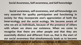 Social Awareness, Self-awareness, and Self-knowledge
Social awareness, self-awareness, and self-knowledge are
very essential for quality participation and functioning in
society for they incorporate one’s appreciation of both the
inner-ecology and the social ecology. We become aware of
who we are as individuals, because of the presence of others
with whom we share our existence. When we come to
recognize that there are other people and that they are
essentially distinct and different from us, that is the start of
our social awareness that simultaneously leads us to become
conscious and aware of ourselves as beings or persons.
 
