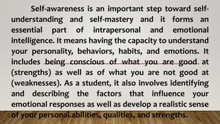 Self-awareness is an important step toward self-
understanding and self-mastery and it forms an
essential part of intrapersonal and emotional
intelligence. It means having the capacity to understand
your personality, behaviors, habits, and emotions. It
includes being conscious of what you are good at
(strengths) as well as of what you are not good at
(weaknesses). As a student, it also involves identifying
and describing the factors that influence your
emotional responses as well as develop a realistic sense
of your personal.abilities, qualities, and strengths.
 