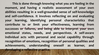 This is done through knowing what you are feeling in the
moment, and having a realistic assessment of your own
abilities resulting in a well-grounded sense of self-knowledge
and self-confidence. It involves reflecting on and evaluating
your learning, identifying personal characteristics that
contribute to or limit your effectiveness, learning from
successes or failures, and being able to interpret your own
emotional states, needs, and perspectives. A self-aware
individual acts with personal and social capability through
recognition of emotions, recognition of personal qualities and
achievements, understanding oneself as learner, and
developing a reflective practice.
 