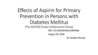 Effects of Aspirin for Primary
Prevention in Persons with
Diabetes Mellitus
(The ASCEND Study Collaborative Group)
DOI: 10.1056/NEJMoa1804988
August 26, 2018
Dr. Shadab Ahmad
 