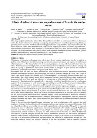 European Journal of Business and Management www.iiste.org
ISSN 2222-1905 (Paper) ISSN 2222-2839 (Online)
Vol.5, No.9, 2013
81
Effects of balanced scorecard on performance of firms in the service
sector
Esther W. Kairu1
Moses O. Wafula1
Ochieng Okaka1
Odhiambo Odera 2*
Emmanuel Kayode Akerele3
1. Department of Business Management, Masinde Muliro University of Science and Technology, Kenya
2*. University of Southern Queensland, Australia and Masinde Muliro University of Science and Technology, Kenya
Corresponding author (Email:oodera@yahoo.com)
3. Department of Accounting, Faculty of Business Administration, University of Lagos, Nigeria
ABSTRACT
This study sought to establish the effects of the Balanced Scorecard (BSC) on performance of firms in the service
sector. The study location was in Kakamega Municipality, Kenya and a survey research design involving 200 service
providing firms was utilized. Stratified random sampling procedure was adopted with the strata organized based on the
nature of services offered. After the stratification, simple random sampling was utilized to select the respondent firms.
Semi-structured questionnaires were employed to collect primary data which were analyzed through descriptive
statistics. The study revealed that non-financial criteria are as important as financial criteria in measurement systems
and when both measures are integrated in the system, they lead to superior results.
Keywords: Balanced scorecard, firm performance, service sector
INTRODUCTION
The purpose of measuring performance is not only to know how a business is performing but also to enable it to
perform better. The ultimate aim of implementing a performance measurement system is to improve the performance
of an organization so that it may better serve its customers, employees, owners, and other stakeholders (Johnson,
1981). Performance measurement generates data that will inform the users where the business is, how it is doing, and
where it is going. A performance measurement system enables an enterprise to plan, measure and control its
performance according to a pre-defined strategy (Okwo & Marire, 2012).
Researchers assert that there has been a paradigm shift from the traditional financial performance measurement
approach to an approach integrating both financial and non-financial measures (Atkinson & Kaplan, 2003; Hoque &
James, 2000; Malina & Selto, 2001; Simons, 2000). Organizations have a variety of goals and objectives and hence it is
more unlikely that a single measure or even several measures of the same type will effectively assess organizational
progress towards all of those goals and objectives. A primary goal is to be financially solvent. Since solvency is
determined by the relationship between cash inflows and outflows, cash flow has often been used as a performance
measure. If the organization is profit oriented, its goal will be to provide satisfactory returns to shareholders.
Accordingly, some measurement of income is used by virtually all businesses to assess performance.
Firms have established goals relative to customer satisfaction rates, product defect rates, lead time to market and
environmental social responsibility. Such goals are not measured directly by income. Firms producing inferior goods,
delivering late, abusing the environment or in general making customers dissatisfied will lose market share and be
forced out of business (Spraakman, 2005). Non-financial performance measures can be developed to indicate progress
(or lack thereof) towards achievement of the important, long-run critical success factors of world class companies.
Research has shown that the strongest drivers of competitive achievement are the intangibles, especially intellectual
property, innovation, and quality. Since what is measured gets done, and because these factors are important, then they
should be measured.
Some of the most important intangible assets a company can have are relationships with customers and with
employees. Employee loyalty and customer loyalty are closely linked, and retaining both is essential for success. Both
are stakeholders; and there is no conflict between satisfying stakeholders and shareholders. The quality of important
relationships must be reflected in a performance measurement framework, often called a scorecard. Performance
measures are usually used to track progress towards a target. The measures are a surrogate for the target itself. They
determine how, and on what bases, managers and other employees focus their time and efforts. Non-financial
indicators are, in effect, surrogate measures for financial performance. Financial and non-financial performance
measures can be combined through the BSC that ultimately links all aspects of performance to the firm’s strategies.
The BSC is a performance measurement conceptualization that translates an organization’s strategy into clear
objectives, measures, targets, and initiatives organized in the four perspectives: financial, customer, business
 
