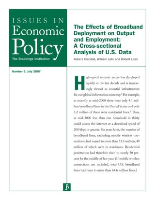 I S S U E S I N 
Economic 
Policy The Brookings Institution 
The Effects of Broadband 
Deployment on Output 
and Employment: 
A Cross-sectional 
Analysis of U.S. Data 
Robert Crandall, William Lehr and Robert Litan 
High-speed internet access has developed 
rapidly in the last decade and is increas-ingly 
viewed as essential infrastructure 
for our global information economy.1 For example, 
as recently as mid-2000 there were only 4.1 mil-lion 
broadband lines in the United States and only 
3.2 million of these were residential lines.2 Thus, 
in mid-2000 less than one household in thirty 
could access the internet at a download speed of 
200 kbps or greater. Six years later, the number of 
broadband lines, excluding mobile wireless con-nections, 
had soared to more than 53.5 million, 49 
million of which were in residences. Residential 
penetration had therefore risen to nearly 50 per-cent 
by the middle of last year. (If mobile wireless 
connections are included, total U.S. broadband 
lines had risen to more than 64.6 million lines.) 
Number 6, July 2007 
 