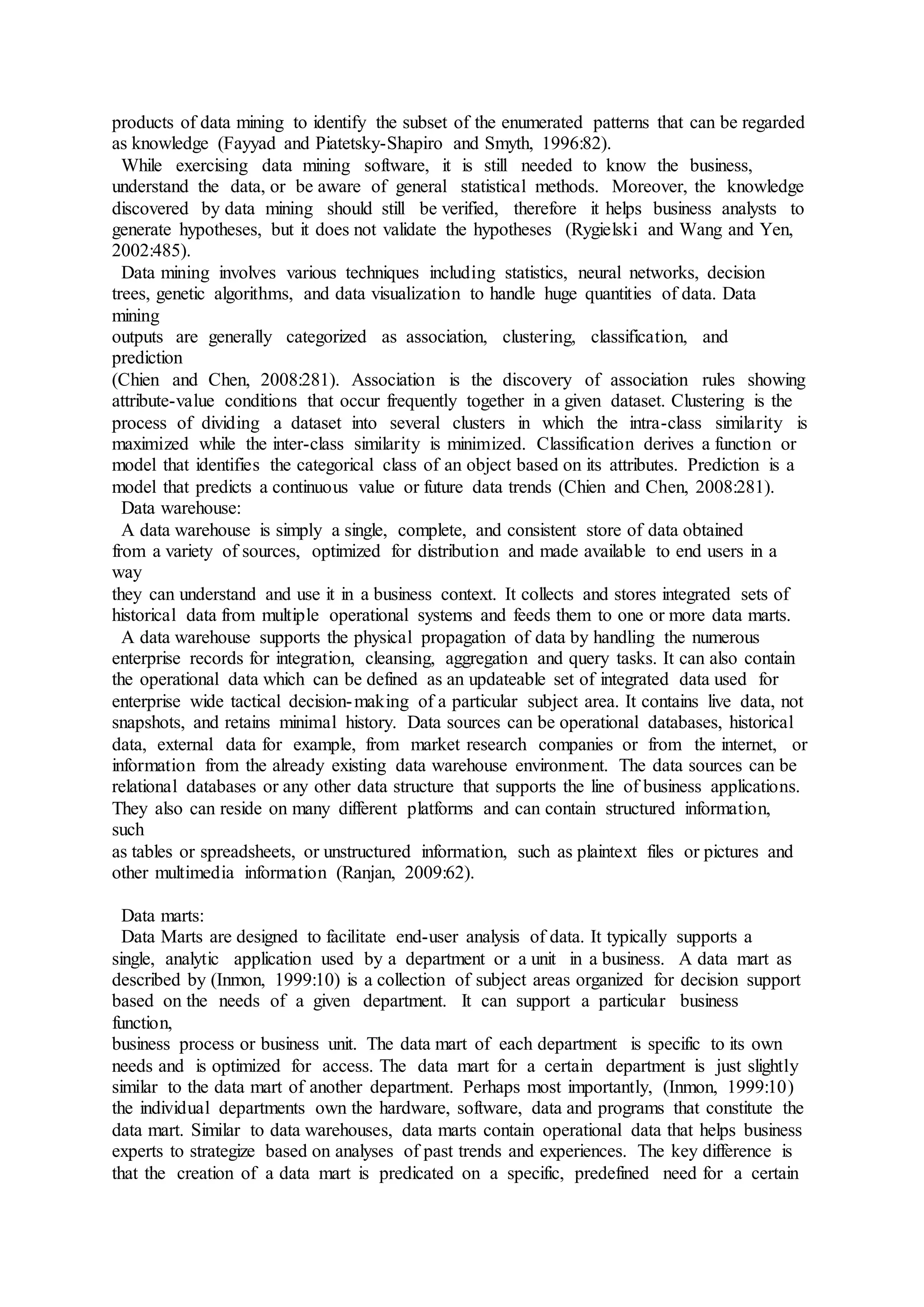 products of data mining to identify the subset of the enumerated patterns that can be regarded
as knowledge (Fayyad and Piatetsky-Shapiro and Smyth, 1996:82).
While exercising data mining software, it is still needed to know the business,
understand the data, or be aware of general statistical methods. Moreover, the knowledge
discovered by data mining should still be verified, therefore it helps business analysts to
generate hypotheses, but it does not validate the hypotheses (Rygielski and Wang and Yen,
2002:485).
Data mining involves various techniques including statistics, neural networks, decision
trees, genetic algorithms, and data visualization to handle huge quantities of data. Data
mining
outputs are generally categorized as association, clustering, classification, and
prediction
(Chien and Chen, 2008:281). Association is the discovery of association rules showing
attribute-value conditions that occur frequently together in a given dataset. Clustering is the
process of dividing a dataset into several clusters in which the intra-class similarity is
maximized while the inter-class similarity is minimized. Classification derives a function or
model that identifies the categorical class of an object based on its attributes. Prediction is a
model that predicts a continuous value or future data trends (Chien and Chen, 2008:281).
Data warehouse:
A data warehouse is simply a single, complete, and consistent store of data obtained
from a variety of sources, optimized for distribution and made available to end users in a
way
they can understand and use it in a business context. It collects and stores integrated sets of
historical data from multiple operational systems and feeds them to one or more data marts.
A data warehouse supports the physical propagation of data by handling the numerous
enterprise records for integration, cleansing, aggregation and query tasks. It can also contain
the operational data which can be defined as an updateable set of integrated data used for
enterprise wide tactical decision-making of a particular subject area. It contains live data, not
snapshots, and retains minimal history. Data sources can be operational databases, historical
data, external data for example, from market research companies or from the internet, or
information from the already existing data warehouse environment. The data sources can be
relational databases or any other data structure that supports the line of business applications.
They also can reside on many different platforms and can contain structured information,
such
as tables or spreadsheets, or unstructured information, such as plaintext files or pictures and
other multimedia information (Ranjan, 2009:62).
Data marts:
Data Marts are designed to facilitate end-user analysis of data. It typically supports a
single, analytic application used by a department or a unit in a business. A data mart as
described by (Inmon, 1999:10) is a collection of subject areas organized for decision support
based on the needs of a given department. It can support a particular business
function,
business process or business unit. The data mart of each department is specific to its own
needs and is optimized for access. The data mart for a certain department is just slightly
similar to the data mart of another department. Perhaps most importantly, (Inmon, 1999:10)
the individual departments own the hardware, software, data and programs that constitute the
data mart. Similar to data warehouses, data marts contain operational data that helps business
experts to strategize based on analyses of past trends and experiences. The key difference is
that the creation of a data mart is predicated on a specific, predefined need for a certain
 