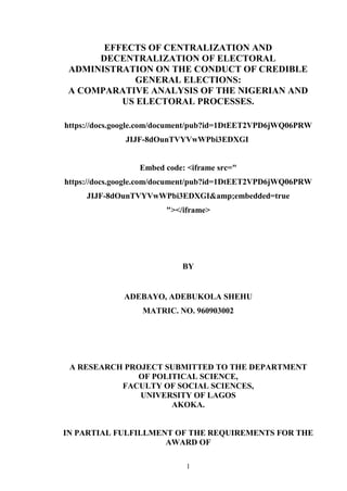 1
EFFECTS OF CENTRALIZATION AND
DECENTRALIZATION OF ELECTORAL
ADMINISTRATION ON THE CONDUCT OF CREDIBLE
GENERAL ELECTIONS:
A COMPARATIVE ANALYSIS OF THE NIGERIAN AND
US ELECTORAL PROCESSES.
https://docs.google.com/document/pub?id=1DtEET2VPD6jWQ06PRW
JIJF-8dOunTVYVwWPbi3EDXGI
Embed code: <iframe src="
https://docs.google.com/document/pub?id=1DtEET2VPD6jWQ06PRW
JIJF-8dOunTVYVwWPbi3EDXGI&amp;embedded=true
"></iframe>
BY
ADEBAYO, ADEBUKOLA SHEHU
MATRIC. NO. 960903002
A RESEARCH PROJECT SUBMITTED TO THE DEPARTMENT
OF POLITICAL SCIENCE,
FACULTY OF SOCIAL SCIENCES,
UNIVERSITY OF LAGOS
AKOKA.
IN PARTIAL FULFILLMENT OF THE REQUIREMENTS FOR THE
AWARD OF
 