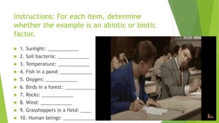 Instructions: For each item, determine
whether the example is an abiotic or biotic
factor.
 1. Sunlight: ____________
 2. Soil bacteria: ____________
 3. Temperature: ____________
 4. Fish in a pond: ____________
 5. Oxygen: ____________
 6. Birds in a forest: ____________
 7. Rocks: ____________
 8. Wind: ____________
 9. Grasshoppers in a field: ____
 10. Human beings: ____________
 